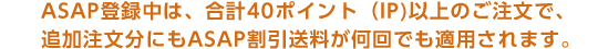 ASAP登録中は、合計40ポイント（IP)以上のご注文で、追加注文分にもASAP割引送料が何回でも適用されます。