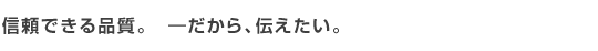 信頼できる品質。　-だから、伝えたい。