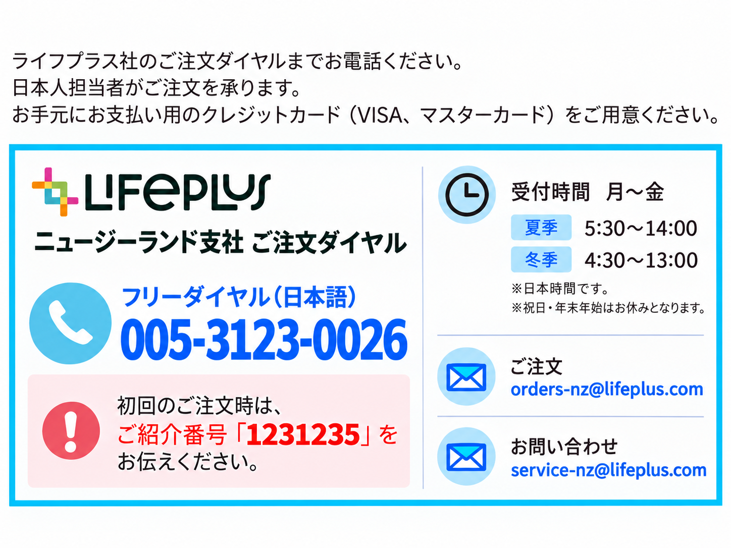 Lifeplus ニュージーランド支社 ご注文ダイヤル。フリーダイヤル（日本語）005-3123-0026。初回のご注文時は、ご紹介番号「1231235」をお伝えください。受付時間 月～金、夏季5:30～14:00、冬季4:30～13:00。※日本時間です。※祝日・年末年始はお休みとなります。ご注文 orders-nz@lifeplus.com、お問い合わせ service-nz@lifeplus.com。